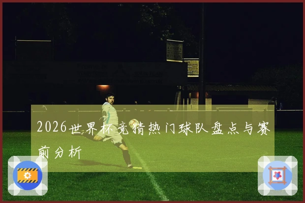 2026世界杯竞猜热门球队盘点与赛前分析
